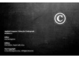 Applied Computer Vision for Undergrads 
version 2.2 
Editor 
Jose Berengueres 
Edition 
First Edition. August 24th, 2014. 
Text Copyright 
© Jose Berengueres 2014. All Rights Reserved. 
i 
© 
 