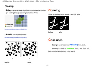 3 | Number Recognition Workshop - Morphological Ops 
Closing 
1. Dilate - enlarge black pixel by adding black pixel next to 
pre existing black pixels using some kind of rule 
http://www.youtube.com/watch?v=xO3ED27rMHs 
2. Erode - the reverse process 
http://www.youtube.com/watch?v=fmyE7DiaIYQ 
before after 
Opening 
Same as previous but in reverse 2 and 1 in order 
before after 
Case uses 
Closing is used to connect missing lines, parts. 
Opening is used to remove noise, that does not 
belong to the largest object in the scene. 
25 
 
