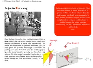 Projective Geometry 
Many Books on Computer vision start by this topic. Which is 
quite irrelevant. Let me explain, Picasso did not benefit from 
learning the chemistry of Yellow paint manufacturing. You 
neither. You don’t need 3D geometry knowledge, you just 
need great 2D geometry knowledge. Additionally, his 
paintings were one of the first (since the middle ages) to 
ignore the laws of projective geometry. And they where a big 
success. His father was a frustrated art teacher, but he 
made sure that young Picasso would not become like 
himself. Picasso like Tiger Woods was a product of his 
father. 
7 
2 | Theoretical Stuff - Projective Geometry 
Caring about projective Geom in Computer Vsion 
is the same mistake as “model of the world” vs. 
“ground model” - you should not care about the 
world because you already have one model of it: 
Your retina is your world and your model! Do not 
complicate it by adding an additional layer or 
model of a model that u have to update 
continuously. You don’t even know if the world is 
real. See Godl. 
------ 
Reality? 
Yo u r R e a l it y ! 
 