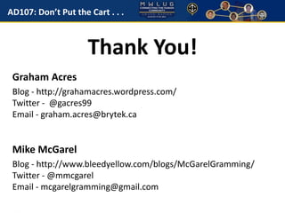 AD107: Don’t Put the Cart . . . 
Thank You! 
Graham Acres 
Blog - http://grahamacres.wordpress.com/ 
Twitter - @gacres99 
Email - graham.acres@brytek.ca 
Mike McGarel 
Blog - http://www.bleedyellow.com/blogs/McGarelGramming/ 
Twitter - @mmcgarel 
Email - mcgarelgramming@gmail.com 
