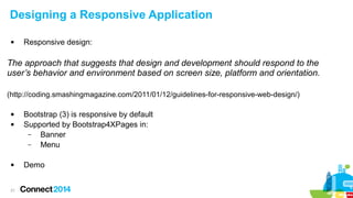 Designing a Responsive Application


Responsive design:

The approach that suggests that design and development should respond to the
user’s behavior and environment based on screen size, platform and orientation.
(http://coding.smashingmagazine.com/2011/01/12/guidelines-for-responsive-web-design/)





21

Bootstrap (3) is responsive by default
Supported by Bootstrap4XPages in:
–
Banner
–
Menu
Demo

 