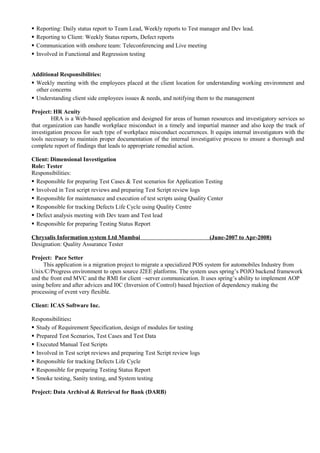  Reporting: Daily status report to Team Lead, Weekly reports to Test manager and Dev lead.
 Reporting to Client: Weekly Status reports, Defect reports
 Communication with onshore team: Teleconferencing and Live meeting
 Involved in Functional and Regression testing
Additional Responsibilities:
 Weekly meeting with the employees placed at the client location for understanding working environment and
other concerns
 Understanding client side employees issues & needs, and notifying them to the management
Project: HR Acuity
HRA is a Web-based application and designed for areas of human resources and investigatory services so
that organization can handle workplace misconduct in a timely and impartial manner and also keep the track of
investigation process for such type of workplace misconduct occurrences. It equips internal investigators with the
tools necessary to maintain proper documentation of the internal investigative process to ensure a thorough and
complete report of findings that leads to appropriate remedial action.
Client: Dimensional Investigation
Role: Tester
Responsibilities:
 Responsible for preparing Test Cases & Test scenarios for Application Testing
 Involved in Test script reviews and preparing Test Script review logs
 Responsible for maintenance and execution of test scripts using Quality Center
 Responsible for tracking Defects Life Cycle using Quality Centre
 Defect analysis meeting with Dev team and Test lead
 Responsible for preparing Testing Status Report
Chrysalis Information system Ltd Mumbai (June-2007 to Apr-2008)
Designation: Quality Assurance Tester
Project: Pace Setter
This application is a migration project to migrate a specialized POS system for automobiles Industry from
Unix/C/Progress environment to open source J2EE platforms. The system uses spring’s POJO backend framework
and the front end MVC and the RMI for client –server communication. It uses spring’s ability to implement AOP
using before and after advices and I0C (Inversion of Control) based Injection of dependency making the
processing of event very flexible.
Client: ICAS Software Inc.
Responsibilities:
 Study of Requirement Specification, design of modules for testing
 Prepared Test Scenarios, Test Cases and Test Data
 Executed Manual Test Scripts
 Involved in Test script reviews and preparing Test Script review logs
 Responsible for tracking Defects Life Cycle
 Responsible for preparing Testing Status Report
 Smoke testing, Sanity testing, and System testing
Project: Data Archival & Retrieval for Bank (DARB)
 