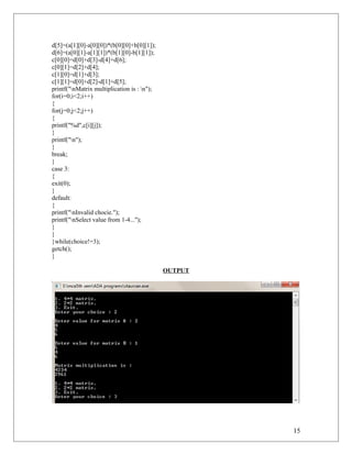 d[5]=(a[1][0]-a[0][0])*(b[0][0]+b[0][1]);
d[6]=(a[0][1]-a[1][1])*(b[1][0]-b[1][1]);
c[0][0]=d[0]+d[3]-d[4]+d[6];
c[0][1]=d[2]+d[4];
c[1][0]=d[1]+d[3];
c[1][1]=d[0]+d[2]-d[1]+d[5];
printf("nMatrix multiplication is : n");
for(i=0;i<2;i++)
{
for(j=0;j<2;j++)
{
printf("%d",c[i][j]);
}
printf("n");
}
break;
}
case 3:
{
exit(0);
}
default:
{
printf("nInvalid chocie.");
printf("nSelect value from 1-4...");
}
}
}while(choice!=3);
getch();
}
OUTPUT
15
 