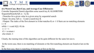 (iv) Worst-Case, Best-Case, and Average-Case Efficiencies
Consider Sequential Search algorithm some search key K ALGORITHM
SequentialSearch(A[0..n - 1], K)
//Searches for a given value in a given array by sequential search
//Input: An array A[0..n - 1] and a search key K
//Output: The index of the first element in A that matches K or -1 if there are no matching elements
i ←0
while i < n and A[i] ≠ K do
i ←i + 1
if i < n return i
else return -1
Clearly, the running time of this algorithm can be quite different for the same list size n.
In the worst case, there is no matching of elements or the first matching element can found at last on the
list.
In the best case, there is matching of elements at first on the list.
 