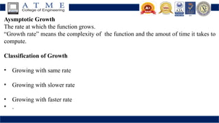 Aysmptotic Growth
The rate at which the function grows.
“Growth rate” means the complexity of the function and the amout of time it takes to
compute.
Classification of Growth
• Growing with same rate
• Growing with slower rate
• Growing with faster rate
• .
 