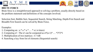 BRUTE FORCE
Brute force is a straightforward approach to solving a problem, usually directly based on
the problem statement and definitions of the concepts involved.
Selection Sort, Bubble Sort, Sequential Search, String Matching, Depth-First Search and
Breadth-First Search can be solved by Brute Force.
Examples:
1. Computing an : a * a * a * … * a ( n times)
2. Computing n! : The n! can be computed as n*(n-1)* … *3*2*1
3. Multiplication of two matrices : C=AB
4. Searching a key from list of elements (Sequential search)
 