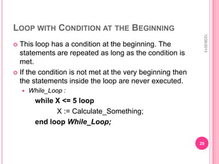 LOOP WITH CONDITION AT THE BEGINNING



12/26/2013

This loop has a condition at the beginning. The
statements are repeated as long as the condition is
met.
 If the condition is not met at the very beginning then
the statements inside the loop are never executed.


While_Loop :

while X <= 5 loop
X := Calculate_Something;
end loop While_Loop;
29

 