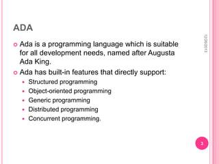 ADA
12/26/2013

Ada is a programming language which is suitable
for all development needs, named after Augusta
Ada King.
 Ada has built-in features that directly support:








Structured programming
Object-oriented programming
Generic programming
Distributed programming
Concurrent programming.

3

 