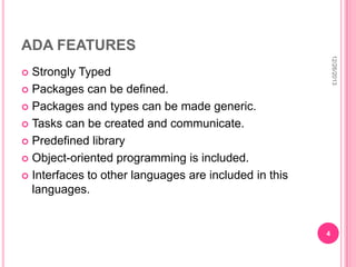 ADA FEATURES
12/26/2013

Strongly Typed
 Packages can be defined.
 Packages and types can be made generic.
 Tasks can be created and communicate.
 Predefined library
 Object-oriented programming is included.
 Interfaces to other languages are included in this
languages.


4

 
