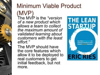 Minimum Viable Product
(MVP)
The MVP is the “version
of a new product which
allows a team to collect
the maximum amount of
validated learning about
customers with the least
effort.”
The MVP should have
the core features which
allow it to be deployed to
real customers to get
initial feedback, but not
more.
 