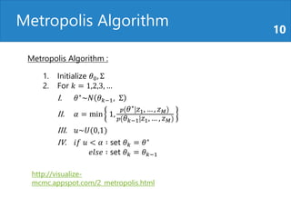 Metropolis Algorithm 10
http://visualize-
mcmc.appspot.com/2_metropolis.html
1. Initialize 𝜃0, Σ
2. For 𝑘 = 1,2,3, …
I. 𝜃∗
~𝑁 𝜃 𝑘−1, Σ
II. 𝛼 = min 1,
𝑝 𝜃∗ 𝑧1, … , 𝑧 𝑀
𝑝 𝜃 𝑘−1 𝑧1, … , 𝑧 𝑀
III. 𝑢~𝑈(0,1)
IV. 𝑖𝑓 𝑢 < 𝛼 ∶ set 𝜃 𝑘 = 𝜃∗
𝑒𝑙𝑠𝑒 ∶ set 𝜃 𝑘 = 𝜃 𝑘−1
Metropolis Algorithm :
 