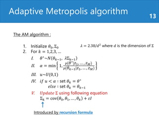 Adaptive Metropolis algorithm 13
The AM algorithm :
1. Initialize 𝜃0, Σ0
2. For 𝑘 = 1,2,3, …
I. 𝜃∗~𝑁 𝜃 𝑘−1, 𝜆Σk−1
II. 𝛼 = min 1,
𝑝 𝜃∗ 𝑧1, … , 𝑧 𝑀
𝑝 𝜃 𝑘−1 𝑧1, … , 𝑧 𝑀
III. 𝑢~𝑈(0,1)
IV. 𝑖𝑓 𝑢 < 𝛼 ∶ set 𝜃 𝑘 = 𝜃∗
𝑒𝑙𝑠𝑒 ∶ set 𝜃 𝑘 = 𝜃 𝑘−1
V. 𝑈𝑝𝑑𝑎𝑡𝑒 Σ using following equation
Σk = cov 𝜃0, 𝜃1, … , 𝜃 𝑘 + 𝜀𝐼
𝜆 = 2.38/𝑑2
where 𝑑 is the dimension of Σ
Introduced by recursion formula
 