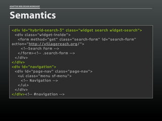 ADAPTIVE WEB DESIGN WORKSHOP




Semantics
 <div id="hybrid-search-3" class="widget search widget-search">
  <div class="widget-inside">
    <form method="get" class="search-form" id="search-form"
 action="http://villagereach.org/">
      <!--Search Form -->
    </form><!-- .search-form -->
  </div>
 </div>
 <div id="navigation">
  <div id="page-nav" class="page-nav">
    <ul class="menu sf-menu">
      <!-- Navigation -->
    </ul>
  </div>
 </div><!-- #navigation -->
 