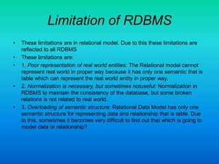 Limitation of RDBMS
• These limitations are in relational model. Due to this these limitations are
reflected to all RDBMS
• These limitations are:
• 1. Poor representation of real world entities: The Relational model cannot
represent real world in proper way because it has only one semantic that is
table which can represent the real world entity in proper way.
• 2. Normalization is necessary, but sometimes notuseful: Normalization in
RDBMS to maintain the consistency of the database, but some broken
relations is not related to real world.
• 3. Overloading of semantic structure: Relational Data Model has only one
semantic structure for representing data and relationship that is table. Due
to this, sometimes it becomes very difficult to find out that which is going to
model data or relationship?
 