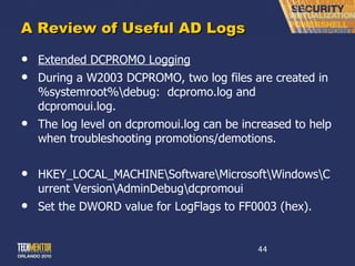 A Review of Useful AD Logs Extended DCPROMO Logging During a W2003 DCPROMO, two log files are created in %systemroot%\debug:  dcpromo.log and dcpromoui.log. The log level on dcpromoui.log can be increased to help when troubleshooting promotions/demotions. HKEY_LOCAL_MACHINE\Software\Microsoft\Windows\Current Version\AdminDebug\dcpromoui Set the DWORD value for LogFlags to FF0003 (hex). 