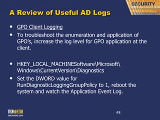 A Review of Useful AD Logs GPO Client Logging To troubleshoot the enumeration and application of GPO ’s, increase the log level for GPO application at the client. HKEY_LOCAL_MACHINESoftware\Microsoft\ Windows\CurrentVersion\Diagnostics Set the DWORD value for RunDiagnosticLoggingGroupPolicy to 1, reboot the system and watch the Application Event Log. 