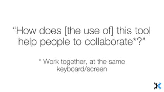 “How does [the use of] this tool
help people to collaborate*?”
* Work together, at the same
keyboard/screen
 