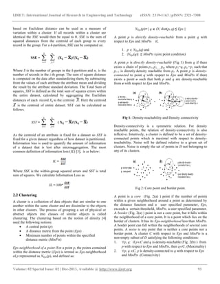 IJRET: International Journal of Research in Engineering and Technology eISSN: 2319-1163 | pISSN: 2321-7308
__________________________________________________________________________________________
Volume: 02 Special Issue: 02 | Dec-2013, Available @ http://www.ijret.org 93
based on Euclidean distance can be used as a measure of
variation within a cluster. If all records within a cluster are
identical the SSE would then be equal to 0. SSE is the sum of
squared distances from the centroid of each group to every
record in the group. For a k-partition, SSE can be computed as:
SSE = 
S
i 1

in
j 1
(Xij i)′(Xij i)
Where S is the number of groups in the k-partition and ni is the
number of records in the i-th group. The sum of square distance
is computed on the data after standardizing them, by subtracting
from the values of each attribute the attribute mean and dividing
the result by the attribute standard deviation. The Total Sum of
squares, SST is defined as the total sum of squares errors within
the entire dataset, calculated by aggregating the Euclidian
distances of each record Xij to the centroid . Here the centroid
is the centroid of entire dataset. SST can be calculated as
follows.
SST = 
S
i 1

in
j 1
( Xij )′(Xij )
As the centroid of an attribute is fixed for a dataset so SST is
fixed for a given dataset regardless of how dataset is partitioned.
Information loss is used to quantify the amount of information
of a dataset that is lost after microaggregation. The most
common definition of information loss (IL) [3], is as below:
IL =
Where SSE is the within-group squared errors and SST is total
sum of squares. We calculate Information Loss as
IL = 100*
2.2 Clustering
A cluster is a collection of data objects that are similar to one
another within the same cluster and are dissimilar to the objects
in other clusters. The process of grouping a set of physical or
abstract objects into classes of similar objects is called
clustering. The clustering based on the notion of density [4]
used the following notions:
 A central point (p)
 A distance metric from the point (Eps)
 Minimum number of points within the specified
distance metric (MinPts)
Eps-neighborhood of a point: For a point p, the points contained
within the distance metric (Eps) is termed as Eps-neighborhood
of p represented as NEps(p), and defined as:
NEps(p)={ q  D  dist(p, q) ≤ Eps }
A point p is directly density-reachable from a point q with
respect to Eps and MinPts if,
1. p  NEps(q) and
2. NEps(q) ≥ MinPts (core point condition)
A point p is directly density-reachable (Fig 1) from q if there
exists a chain of points p1, p2,, pn, where p1=q, pn =p, such that
pi+1 is directly-density reachable from pi. A point p is density-
connected to point q with respect to Eps and MinPts if there
exists a point o such that both p and q are density-reachable
from o with respect to Eps and MinPts.
Fig 1: Density-reachability and Density connectivity
Density-connectivity is a symmetric relation. For density
reachable points, the relation of density-connectivity is also
reflexive. Intuitively, a cluster is defined to be a set of density-
connected points which is maximal with respect to density-
reachability. Noise will be defined relative to a given set of
clusters. Noise is simply the set of points in D not belonging to
any of its clusters.
Fig 2: Core point and border point.
A point is a core (Fig. 2(a) ) point if the number of points
within a given neighborhood around a point as determined by
the distance function and a user specified parameter, Eps,
exceeds a certain threshold, MinPts. a user-specified parameter.
A border (Fig. 2(a) ) point is not a core point, but it falls within
the neighborhood of a core point. It is a point which lies on the
border of clusters. It has its Eps-neighborhood less than MinPts.
A border point can fall within the neighborhoods of several core
points. A noise is any point that is neither a core points nor a
border point. A cluster C with respect to Eps and MinPts is a
non-empty subset of D satisfying the following conditions:
1. p, q: if pC and q is density-reachable (Fig. 2(b) ) from
p with respect to Eps and MinPts, then qC. (Maximality)
2. p, q C, p is density-connected to q with respect to Eps
and MinPts .(Connecivity)
 