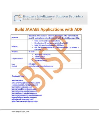 Build JAVAEE Applications with ADF
Objective
Objective: This course is aimed at developers who want to build
Java EE applications using Oracle ADF with Oracle JDeveloper 11g.
Modules
 Build end-to-end web applications
 Develop Java EE components with Oracle ADF
 Build rich user interfaces with ADF Faces
 Use the new capabilities of Oracle JDeveloper 11g Release 1
Patch Set 1
Duration 25 hours
Target Audience
 Application Developers
 J2EE Developer
 Java Developer
 Java EE Developer
Fees INR 12000
Contact amit.sharma@bispsolutions.com
Contact Point :
Amit Shamra
amit.sharma@bispsolutions.com
essbasexpects.wordpress.com
learnodi.wordpress.com
learnoraclebi.wordpress.com
learnplanning.wordpress.com
learnsqlquery.wordpress.com
learncognosreports.wordpress.com
bispsolutions.wordpress.com
odinetwork.blogspot.com
http://learnsoa.wordpress.com
www.bispsolutions.com
 