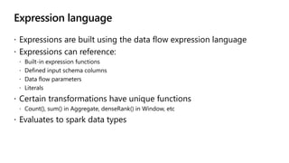 Expression language
 Expressions are built using the data flow expression language
 Expressions can reference:
 Built-in expression functions
 Defined input schema columns
 Data flow parameters
 Literals
 Certain transformations have unique functions
 Count(), sum() in Aggregate, denseRank() in Window, etc
 Evaluates to spark data types
 