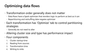 Optimizing data flows
 Transformation order generally does not matter
 Data flows have a Spark optimizer that reorders logic to perform as best as it can
 Repartitioning and reshuffling data negates optimizer
 Each transformation has ‘Optimize’ tab to control partitioning
strategies
 Generally do not need to alter
 Altering cluster size and type has performance impact
 Four components
1. Cluster startup time
2. Reading from sources
3. Transformation time
4. Writing to sinks
 