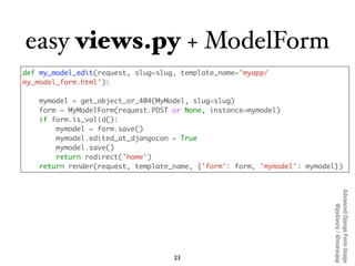 easy views.py + ModelForm
def my_model_edit(request, slug=slug, template_name='myapp/
my_model_form.html'):

   mymodel = get_object_or_404(MyModel, slug=slug)
   form = MyModelForm(request.POST or None, instance=mymodel)
   if form.is_valid():
       mymodel = form.save()
       mymodel.edited_at_djangocon = True
       mymodel.save()
       return redirect('home')
   return render(request, template_name, {'form': form, 'mymodel': mymodel})




                                                                         Advanced Django Form Usage
                                                                              @pydanny / @maraujop
                                    23
 