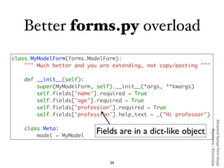 Better forms.py overload
class MyModelForm(forms.ModelForm):
    """ Much better and you are extending, not copy/pasting """

    def __init__(self):
        super(MyModelForm, self).__init__(*args, **kwargs)
        self.fields['name'].required = True
        self.fields['age'].required = True
        self.fields['profession'].required = True
        self.fields['profession'].help_text = _("Hi professor")




                                                                  Advanced Django Form Usage
    class Meta:
                          Fields are in a dict-like object




                                                                       @pydanny / @maraujop
        model = MyModel




                               34
 
