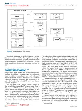 X. Liu et al.: Distributed Video Management Cloud Platform Using Hadoop
FIGURE 1. Deployment diagram of the platform.
The outline of the paper is as follows: section 2 presents
the architecture of the distributed cloud platform, with imple-
mentation details discussed in Section 3. Section 4 evaluates
the proposed video cloud platform. And section 5 presents
some related work. Conclusions and future work end the
paper.
II. ARCHITECTURE AND DESIGN OF THE
VIDEO MANAGEMENT PLATFORM
As discussed in the introduction, the video management
platform should have a browser server style which can
improve usability for normal users. Also it will make use of
Hadoop platform to make use of the parallel and distributed
computing and storage capabilities. The architecture of the
video platform described with a UML deployment diagram
is shown in Figure 1.
The distributed cloud platform mainly consists of
four parts: Hadoop clusters, Red54 streaming server clusters,
Web servers and database servers. Video stream from video
capture devices (e.g. cameras) is stored on HDFS via Web
server [8]. Large amount of continuous video data (e.g. in
smart surveillance applications) need a huge storage space,
but it’s not necessary to store all the video from cameras,
so some processing is done on the DataNode. For example,
video summary can extract speciﬁed video that we care about
and remove useless video that contain little information.
4http://www.Red5server.org/
The background subtraction can separate background and
foreground effectively, which makes it easier to implement
video summary. Meanwhile, video encoding and decoding is
an important method to ensure efﬁcient video transmission.
Red5 streaming media server uses RTMP, RTMPT, and
RTMPE to play audio and video when a users’ request is
sent to a Web server. There are two important components
with a Web server. The ﬁrst one is FFmpeg, which is a
transcoding tool to transcode RTSP stream from cameras to
RTMP stream. Another one is Flex, which can get real time
stream from a Red5 server. All user information is stored on
MySQl database servers. Finally, a user-friendly graphical
interface is designed for an easier operation in a browser.
The package diagram of the platform is shown in Figure 2.
We can see that the video cloud platform is using a typi-
cal three-tier architecture style. The Data package is used
for database accessing. The Server package contains service
logic components and there are two sub-packages: stream
server package and Web server package. The Processing
package is used for various video processing features which
depend on a OpenCV5 package. The User package sends
requests to services and the responses are displayed by GUIs
in a browser.
The class diagram of the platform is shown in Figure 3.
Cameras form a group of video capture devices. The View
class implements GUIs including displaying user information,
playing video, etc. The Management class is the core class
5http://opencv.org/
2638 VOLUME 3, 2015
www.redpel.com +917620593389
www.redpel.com +917620593389
 