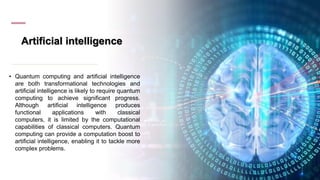 Artificial intelligence
• Quantum computing and artificial intelligence
are both transformational technologies and
artificial intelligence is likely to require quantum
computing to achieve significant progress.
Although artificial intelligence produces
functional applications with classical
computers, it is limited by the computational
capabilities of classical computers. Quantum
computing can provide a computation boost to
artificial intelligence, enabling it to tackle more
complex problems.
 