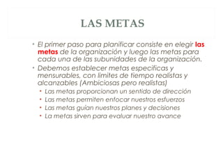 LAS METAS
• El primer paso para planificar consiste en elegir las
  metas de la organización y luego las metas para
  cada una de las subunidades de la organización.
• Debemos establecer metas especificas y
  mensurables, con limites de tiempo realistas y
  alcanzables (Ambiciosas pero realistas)
  •   Las metas proporcionan un sentido de dirección
  •   Las metas permiten enfocar nuestros esfuerzos
  •   Las metas guían nuestros planes y decisiones
  •   La metas sirven para evaluar nuestro avance
 