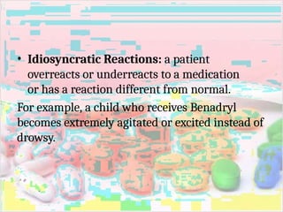 • Idiosyncratic Reactions: a patient
overreacts or underreacts to a medication
or has a reaction different from normal.
For example, a child who receives Benadryl
becomes extremely agitated or excited instead of
drowsy.
 