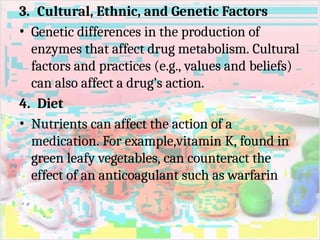 3. Cultural, Ethnic, and Genetic Factors
• Genetic differences in the production of
enzymes that affect drug metabolism. Cultural
factors and practices (e.g., values and beliefs)
can also affect a drug’s action.
4. Diet
• Nutrients can affect the action of a
medication. For example,vitamin K, found in
green leafy vegetables, can counteract the
effect of an anticoagulant such as warfarin
 