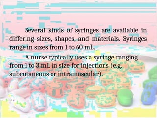 Several kinds of syringes are available in
differing sizes, shapes, and materials. Syringes
range in sizes from 1 to 60 mL.
A nurse typically uses a syringe ranging
from 1 to 3 mL in size for injections (e.g.
subcutaneous or intramuscular).
 