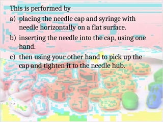 This is performed by
a) placing the needle cap and syringe with
needle horizontally on a flat surface.
b) inserting the needle into the cap, using one
hand.
c) then using your other hand to pick up the
cap and tighten it to the needle hub.
 