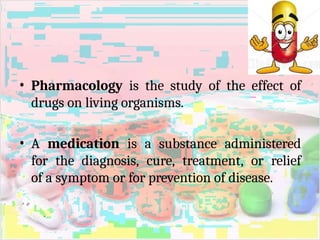 • Pharmacology is the study of the effect of
drugs on living organisms.
• A medication is a substance administered
for the diagnosis, cure, treatment, or relief
of a symptom or for prevention of disease.
 