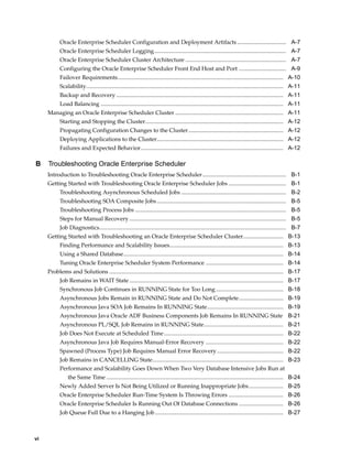 Oracle Enterprise Scheduler Configuration and Deployment Artifacts .................................. A-7
Oracle Enterprise Scheduler Logging............................................................................................ A-7
Oracle Enterprise Scheduler Cluster Architecture ...................................................................... A-7
Configuring the Oracle Enterprise Scheduler Front End Host and Port ................................. A-9
Failover Requirements................................................................................................................... A-10
Scalability......................................................................................................................................... A-11
Backup and Recovery .................................................................................................................... A-11
Load Balancing ............................................................................................................................... A-11
Managing an Oracle Enterprise Scheduler Cluster ........................................................................... A-11
Starting and Stopping the Cluster................................................................................................ A-12
Propagating Configuration Changes to the Cluster.................................................................. A-12
Deploying Applications to the Cluster........................................................................................ A-12
Failures and Expected Behavior................................................................................................... A-12
B Troubleshooting Oracle Enterprise Scheduler
Introduction to Troubleshooting Oracle Enterprise Scheduler.......................................................... B-1
Getting Started with Troubleshooting Oracle Enterprise Scheduler Jobs ........................................ B-1
Troubleshooting Asynchronous Scheduled Jobs ......................................................................... B-2
Troubleshooting SOA Composite Jobs.......................................................................................... B-5
Troubleshooting Process Jobs ......................................................................................................... B-5
Steps for Manual Recovery ............................................................................................................. B-5
Job Diagnostics.................................................................................................................................. B-7
Getting Started with Troubleshooting an Oracle Enterprise Scheduler Cluster............................ B-13
Finding Performance and Scalability Issues............................................................................... B-13
Using a Shared Database............................................................................................................... B-14
Tuning Oracle Enterprise Scheduler System Performance ...................................................... B-14
Problems and Solutions ......................................................................................................................... B-17
Job Remains in WAIT State ........................................................................................................... B-17
Synchronous Job Continues in RUNNING State for Too Long............................................... B-18
Asynchronous Jobs Remain in RUNNING State and Do Not Complete............................... B-19
Asynchronous Java SOA Job Remains In RUNNING State..................................................... B-19
Asynchronous Java Oracle ADF Business Components Job Remains In RUNNING State B-21
Asynchronous PL/SQL Job Remains in RUNNING State....................................................... B-21
Job Does Not Execute at Scheduled Time................................................................................... B-22
Asynchronous Java Job Requires Manual-Error Recovery ...................................................... B-22
Spawned (Process Type) Job Requires Manual Error Recovery .............................................. B-22
Job Remains in CANCELLING State........................................................................................... B-23
Performance and Scalability Goes Down When Two Very Database Intensive Jobs Run at
the Same Time ........................................................................................................................... B-24
Newly Added Server Is Not Being Utilized or Running Inappropriate Jobs........................ B-25
Oracle Enterprise Scheduler Run-Time System Is Throwing Errors ...................................... B-26
Oracle Enterprise Scheduler Is Running Out Of Database Connections ............................... B-26
Job Queue Full Due to a Hanging Job ......................................................................................... B-27
vi
 