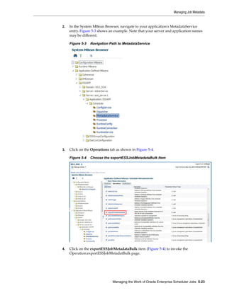 2. In the System MBean Browser, navigate to your application's MetadataService
entry. Figure 5-3 shows an example. Note that your server and application names
may be different.
Figure 5-3 Navigation Path to MetadataService
3. Click on the Operations tab as shown in Figure 5-4.
Figure 5-4 Choose the exportESSJobMetadataBulk Item
4. Click on the exportESSJobMetadataBulk item (Figure 5-4) to invoke the
Operation:exportESSJobMetadatBulk page.
Managing Job Metadata
Managing the Work of Oracle Enterprise Scheduler Jobs 5-23
 