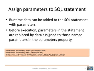 Assign	
  parameters	
  to	
  SQL	
  statement	
  
•  RunHme	
  data	
  can	
  be	
  added	
  to	
  the	
  SQL	
  statement	
  
with	
  parameters	
  
•  Before	
  execuHon,	
  parameters	
  in	
  the	
  statement	
  
are	
  replaced	
  by	
  data	
  assigned	
  to	
  those	
  named	
  
parameters	
  in	
  the	
  parameters	
  property	
  
dbStatement.parameters[":name"]	
  =	
  nameInput.text;	
  
dbStatement.parameters[":Htle"]	
  =	
  HtleInput.text;	
  
dbStatement.text	
  =	
  "INSERT	
  INTO	
  customer	
  (name,	
  Htle)	
  VALUES	
  (:name,:Htle)";	
  

Adobe	
  AIR	
  Programming,	
  Pasi	
  Manninen.	
  

153	
  

 