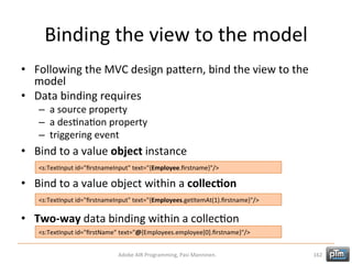 Binding	
  the	
  view	
  to	
  the	
  model	
  
•  Following	
  the	
  MVC	
  design	
  paTern,	
  bind	
  the	
  view	
  to	
  the	
  
model	
  
•  Data	
  binding	
  requires	
  
–  a	
  source	
  property	
  
–  a	
  desHnaHon	
  property	
  
–  triggering	
  event	
  

•  Bind	
  to	
  a	
  value	
  object	
  instance	
  
<s:TextInput	
  id="ﬁrstnameInput"	
  text="{Employee.ﬁrstname}"/>	
  

•  Bind	
  to	
  a	
  value	
  object	
  within	
  a	
  collec3on	
  
<s:TextInput	
  id="ﬁrstnameInput"	
  text="{Employees.getItemAt(1).ﬁrstname}"/>	
  

•  Two-­‐way	
  data	
  binding	
  within	
  a	
  collecHon	
  
<s:TextInput	
  id="ﬁrstName"	
  text="@{Employees.employee[0].ﬁrstname}"/>	
  
Adobe	
  AIR	
  Programming,	
  Pasi	
  Manninen.	
  

162	
  

 