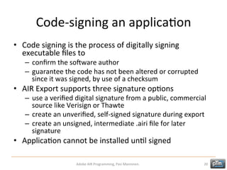 Code-­‐signing	
  an	
  applicaHon	
  
•  Code	
  signing	
  is	
  the	
  process	
  of	
  digitally	
  signing	
  
executable	
  ﬁles	
  to	
  

–  conﬁrm	
  the	
  soMware	
  author	
  
–  guarantee	
  the	
  code	
  has	
  not	
  been	
  altered	
  or	
  corrupted	
  
since	
  it	
  was	
  signed,	
  by	
  use	
  of	
  a	
  checksum	
  

•  AIR	
  Export	
  supports	
  three	
  signature	
  opHons	
  

–  use	
  a	
  veriﬁed	
  digital	
  signature	
  from	
  a	
  public,	
  commercial	
  
source	
  like	
  Verisign	
  or	
  Thawte	
  
–  create	
  an	
  unveriﬁed,	
  self-­‐signed	
  signature	
  during	
  export	
  
–  create	
  an	
  unsigned,	
  intermediate	
  .airi	
  ﬁle	
  for	
  later	
  
signature	
  

•  ApplicaHon	
  cannot	
  be	
  installed	
  unHl	
  signed	
  
Adobe	
  AIR	
  Programming,	
  Pasi	
  Manninen.	
  

20	
  

 