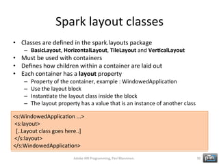 Spark	
  layout	
  classes	
  
•  Classes	
  are	
  deﬁned	
  in	
  the	
  spark.layouts	
  package	
  

–  BasicLayout,	
  HorizontalLayout,	
  TileLayout	
  and	
  Ver3calLayout	
  

•  Must	
  be	
  used	
  with	
  containers	
  
•  Deﬁnes	
  how	
  children	
  within	
  a	
  container	
  are	
  laid	
  out	
  
•  Each	
  container	
  has	
  a	
  layout	
  property	
  
– 
– 
– 
– 

Property	
  of	
  the	
  container,	
  example	
  :	
  WindowedApplicaHon	
  
Use	
  the	
  layout	
  block	
  
InstanHate	
  the	
  layout	
  class	
  inside	
  the	
  block	
  
The	
  layout	
  property	
  has	
  a	
  value	
  that	
  is	
  an	
  instance	
  of	
  another	
  class	
  

<s:WindowedApplicaHon	
  ...>	
  
	
  <s:layout>	
  
	
  	
  [..Layout	
  class	
  goes	
  here..]	
  
	
  </s:layout>	
  
</s:WindowedApplicaHon>	
  
Adobe	
  AIR	
  Programming,	
  Pasi	
  Manninen.	
  

30	
  

 
