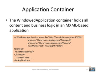 ApplicaHon	
  Container	
  
•  The	
  WindowedApplicaHon	
  container	
  holds	
  all	
  
content	
  and	
  business	
  logic	
  in	
  an	
  MXML-­‐based	
  
applicaHon	
  
<s:WindowedApplicaHon	
  xmlns:fx="hTp://ns.adobe.com/mxml/2009"	
  	
  
	
  	
  	
  	
  	
  	
  	
  	
  	
  	
  	
  	
  	
  	
  	
  	
  	
  	
  	
  	
  	
  	
  	
  	
  	
  	
  xmlns:s="library://ns.adobe.com/ﬂex/spark"	
  	
  
	
  	
  	
  	
  	
  	
  	
  	
  	
  	
  	
  	
  	
  	
  	
  	
  	
  	
  	
  	
  	
  	
  	
  	
  	
  	
  xmlns:mx="library://ns.adobe.com/ﬂex/mx"	
  	
  
	
  	
  	
  	
  	
  	
  	
  	
  	
  	
  	
  	
  	
  	
  	
  	
  	
  	
  	
  	
  	
  	
  	
  	
  	
  	
  minWidth="955"	
  minHeight="600">	
  
<s:layout>	
  
	
  	
  <s:VerHcalLayout/>	
  
	
  </s:layout>	
  
	
  ...	
  content	
  here	
  ...	
  
</s:ApplicaHon>	
  

Adobe	
  AIR	
  Programming,	
  Pasi	
  Manninen.	
  

37	
  

 