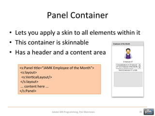 Panel	
  Container	
  
•  Lets	
  you	
  apply	
  a	
  skin	
  to	
  all	
  elements	
  within	
  it	
  	
  
•  This	
  container	
  is	
  skinnable	
  
•  Has	
  a	
  header	
  and	
  a	
  content	
  area	
  
<s:Panel	
  Htle=“JAMK	
  Employee	
  of	
  the	
  Month">	
  
	
  <s:layout>	
  
	
  	
  <s:VerHcalLayout/>	
  
	
  </s:layout>	
  
	
  ...	
  content	
  here	
  ...	
  
</s:Panel>	
  

Adobe	
  AIR	
  Programming,	
  Pasi	
  Manninen.	
  

39	
  

 