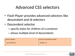 Advanced	
  CSS	
  selectors	
  
•  Flash	
  Player	
  provides	
  advanced	
  selectors	
  like	
  
descendant	
  and	
  id	
  selectors	
  
•  Descendent	
  selector	
  
–  specify	
  styles	
  for	
  children	
  of	
  a	
  container	
  
–  allows	
  mulHple	
  level	
  of	
  descendants	
  
s|Panel	
  s|BuTon	
  
{	
  
	
  	
  	
  	
  color:	
  #CCCCCC;	
  
}	
  

s|Panel	
  mx|ViewStack	
  s|Label	
  
{	
  
	
  	
  	
  	
  fontSize:	
  12;	
  
}	
  

Adobe	
  AIR	
  Programming,	
  Pasi	
  Manninen.	
  

82	
  

 