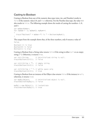Data types 101
Casting to Boolean
Casting to Boolean from any of the numeric data types (uint, int, and Number) results in
false if the numeric value is 0, and true otherwise. For the Number data type, the value NaN
also results in false. The following example shows the results of casting the numbers -1, 0,
and 1:
var myNum:Number;
for (myNum = -1; myNum<2; myNum++)
{
trace("Boolean(" + myNum +") is " + Boolean(myNum));
}
The output from the example shows that, of the three numbers, only 0 returns a value of
false:
Boolean(-1) is true
Boolean(0) is false
Boolean(1) is true
Casting to Boolean from a String value returns false if the string is either null or an empty
string (""). Otherwise, it returns true.
var str1:String; // Uninitialized string is null.
trace(Boolean(str1)); // false
var str2:String = ""; // empty string
trace(Boolean(str2)); // false
var str3:String = " "; // white space only
trace(Boolean(str3)); // true
Casting to Boolean from an instance of the Object class returns false if the instance is null;
otherwise, it returns true:
var myObj:Object; // Uninitialized object is null.
trace(Boolean(myObj)); // false
myObj = new Object(); // instantiate
trace(Boolean(myObj)); // true
 