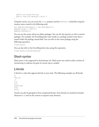 104 ActionScript language and syntax
public var prop1:String;
public function method1():void {}
}
Using dot syntax, you can access the prop1 property and the method1() method by using the
instance name created in the following code:
var myDotEx:DotExample = new DotExample();
myDotEx.prop1 = “hello”;
myDotEx.method1();
You can use dot syntax when you define packages. You use the dot operator to refer to nested
packages. For example, the EventDispatcher class resides in a package named events that is
nested within the package named flash. You can refer to the events package using the
following expression:
flash.events
You can also refer to the EventDispatcher class using this expression:
flash.events.EventDispatcher
Slash syntax
Slash syntax is not supported in ActionScript 3.0. Slash syntax was used in earlier versions of
ActionScript to indicate the path of a movie clip or variable.
Literals
A literal is a value that appears directly in your code. The following examples are all literals:
17
"hello"
-3
9.4
null
undefined
true
false
Literals can also be grouped to form compound literals. Array literals are enclosed in bracket
characters ([]) and use the comma to separate array elements.
 