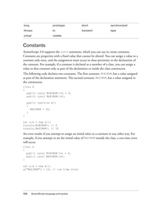 108 ActionScript language and syntax
Constants
ActionScript 3.0 supports the const statement, which you can use to create constants.
Constants are properties with a fixed value that cannot be altered. You can assign a value to a
constant only once, and the assignment must occur in close proximity to the declaration of
the constant. For example, if a constant is declared as a member of a class, you can assign a
value to that constant only as part of the declaration or inside the class constructor.
The following code declares two constants. The first constant, MINIMUM, has a value assigned
as part of the declaration statement. The second constant, MAXIMUM, has a value assigned in
the constructor.
class A
{
public const MINIMUM:int = 0;
public const MAXIMUM:int;
public function A()
{
MAXIMUM = 10;
}
}
var a:A = new A();
trace(a.MINIMUM); // 0
trace(a.MAXIMUM); // 10
An error results if you attempt to assign an initial value to a constant in any other way. For
example, if you attempt to set the initial value of MAXIMUM outside the class, a run-time error
will occur.
class A
{
public const MINIMUM:int = 0;
public const MAXIMUM:int;
}
var a:A = new A();
a["MAXIMUM"] = 10; // run-time error
long prototype short synchronized
throws to transient type
virtual volatile
 