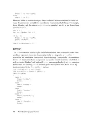 118 ActionScript language and syntax
trace("x is negative");
else
trace("x is 0");
However, Adobe recommends that you always use braces, because unexpected behavior can
occur if statements are later added to a conditional statement that lacks braces. For example,
in the following code the value of positiveNums increases by 1 whether or not the condition
evaluates to true:
var x:int;
var positiveNums:int = 0;
if (x > 0)
trace("x is positive");
positiveNums++;
trace(positiveNums); // 1
switch
The switch statement is useful if you have several execution paths that depend on the same
condition expression. It provides functionality similar to a long series of if..else if
statements, but is somewhat easier to read. Instead of testing a condition for a Boolean value,
the switch statement evaluates an expression and uses the result to determine which block of
code to execute. Blocks of code begin with a case statement and end with a break statement.
For example, the following switch statement prints the day of the week, based on the day
number returned by the Date.getDay() method:
var someDate:Date = new Date();
var dayNum:uint = someDate.getDay();
switch(dayNum)
{
case 0:
trace("Sunday");
break;
case 1:
trace("Monday");
break;
case 2:
trace("Tuesday");
break;
case 3:
trace("Wednesday");
break;
case 4:
trace("Thursday");
break;
 