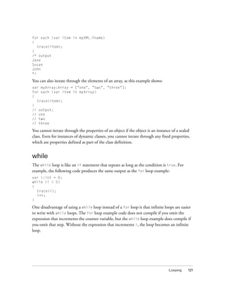 Looping 121
for each (var item in myXML.fname)
{
trace(item);
}
/* output
Jane
Susan
John
*/
You can also iterate through the elements of an array, as this example shows:
var myArray:Array = ["one", "two", "three"];
for each (var item in myArray)
{
trace(item);
}
// output:
// one
// two
// three
You cannot iterate through the properties of an object if the object is an instance of a sealed
class. Even for instances of dynamic classes, you cannot iterate through any fixed properties,
which are properties defined as part of the class definition.
while
The while loop is like an if statement that repeats as long as the condition is true. For
example, the following code produces the same output as the for loop example:
var i:int = 0;
while (i < 5)
{
trace(i);
i++;
}
One disadvantage of using a while loop instead of a for loop is that infinite loops are easier
to write with while loops. The for loop example code does not compile if you omit the
expression that increments the counter variable, but the while loop example does compile if
you omit that step. Without the expression that increments i, the loop becomes an infinite
loop.
 