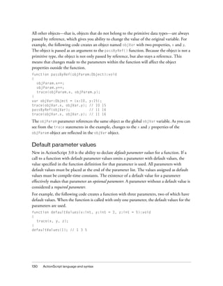 130 ActionScript language and syntax
All other objects—that is, objects that do not belong to the primitive data types—are always
passed by reference, which gives you ability to change the value of the original variable. For
example, the following code creates an object named objVar with two properties, x and y.
The object is passed as an argument to the passByRef() function. Because the object is not a
primitive type, the object is not only passed by reference, but also stays a reference. This
means that changes made to the parameters within the function will affect the object
properties outside the function.
function passByRef(objParam:Object):void
{
objParam.x++;
objParam.y++;
trace(objParam.x, objParam.y);
}
var objVar:Object = {x:10, y:15};
trace(objVar.x, objVar.y); // 10 15
passByRef(objVar); // 11 16
trace(objVar.x, objVar.y); // 11 16
The objParam parameter references the same object as the global objVar variable. As you can
see from the trace statements in the example, changes to the x and y properties of the
objParam object are reflected in the objVar object.
Default parameter values
New in ActionScript 3.0 is the ability to declare default parameter values for a function. If a
call to a function with default parameter values omits a parameter with default values, the
value specified in the function definition for that parameter is used. All parameters with
default values must be placed at the end of the parameter list. The values assigned as default
values must be compile-time constants. The existence of a default value for a parameter
effectively makes that parameter an optional parameter. A parameter without a default value is
considered a required parameter.
For example, the following code creates a function with three parameters, two of which have
default values. When the function is called with only one parameter, the default values for the
parameters are used.
function defaultValues(x:int, y:int = 3, z:int = 5):void
{
trace(x, y, z);
}
defaultValues(1); // 1 3 5
 